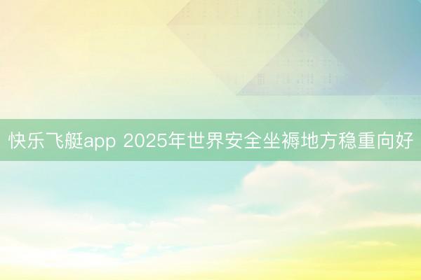 快乐飞艇app 2025年世界安全坐褥地方稳重向好