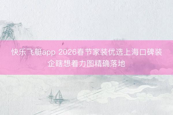快乐飞艇app 2026春节家装优选上海口碑装企瞎想着力图精确落地