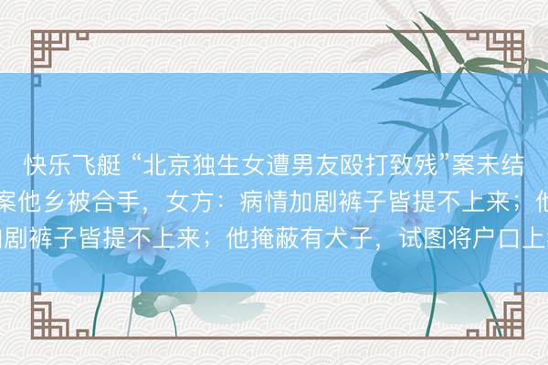 快乐飞艇 “北京独生女遭男友殴打致残”案未结,“私家考查”男友因它案他乡被合手,女方:病情加剧裤子皆提不上来;他掩蔽有犬子,试图将户口上我家