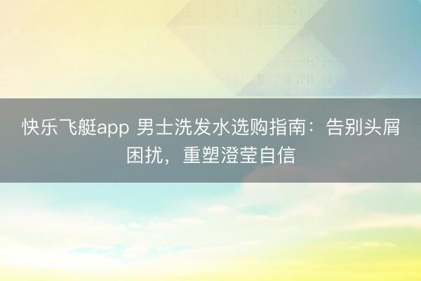 快乐飞艇app 男士洗发水选购指南：告别头屑困扰，重塑澄莹自信