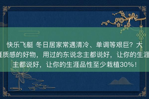 快乐飞艇 冬日居家常遇清冷、单调等艰巨?大家保举这些栽植生涯质感的好物,用过的东说念主都说好,让你的生涯品性至少栽植30%!