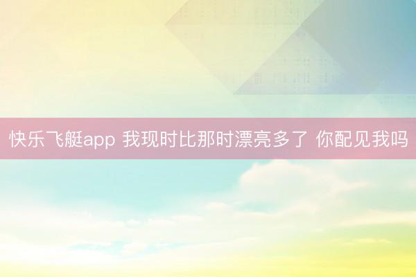 快乐飞艇app 我现时比那时漂亮多了 你配见我吗