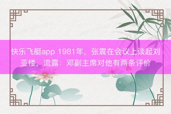 快乐飞艇app 1981年，张震在会议上谈起刘亚楼，流露：邓副主席对他有两条评价
