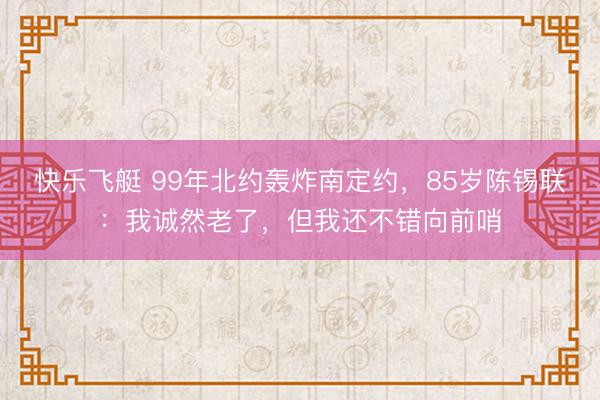 快乐飞艇 99年北约轰炸南定约，85岁陈锡联：我诚然老了，但我还不错向前哨