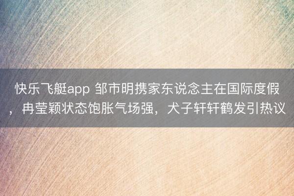 快乐飞艇app 邹市明携家东说念主在国际度假,冉莹颖状态饱胀气场强,犬子轩轩鹤发引热议