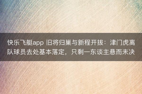 快乐飞艇app 旧将归巢与新程开拔:津门虎离队球员去处基本落定,只剩一东谈主悬而未决