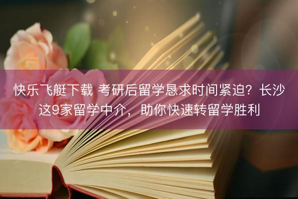 快乐飞艇下载 考研后留学恳求时间紧迫？长沙这9家留学中介，助你快速转留学胜利