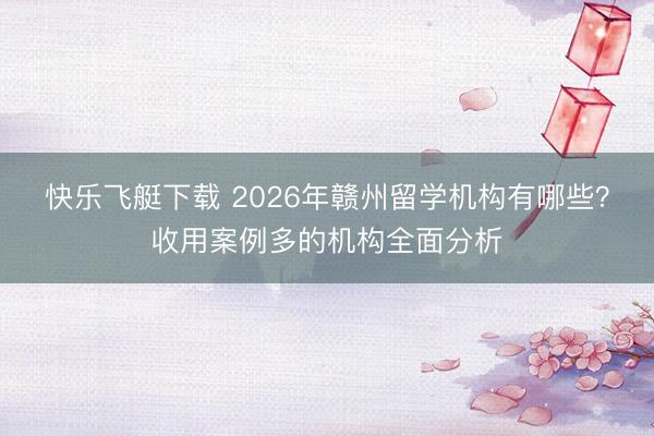 快乐飞艇下载 2026年赣州留学机构有哪些？收用案例多的机构全面分析