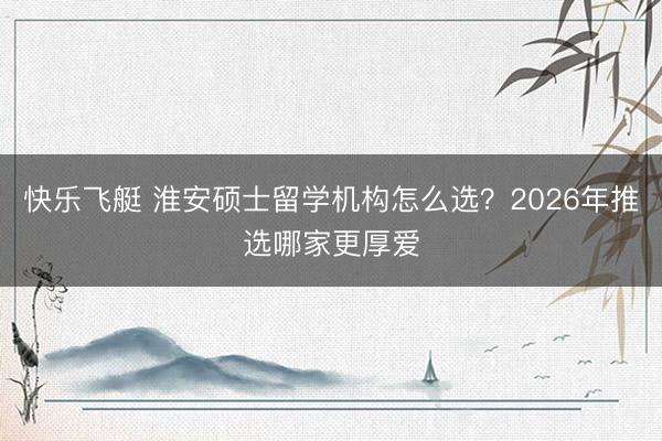 快乐飞艇 淮安硕士留学机构怎么选？2026年推选哪家更厚爱
