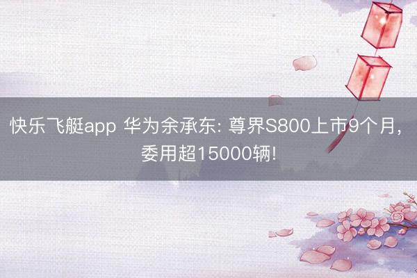 快乐飞艇app 华为余承东: 尊界S800上市9个月， 委用超15000辆!
