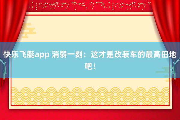快乐飞艇app 消弱一刻：这才是改装车的最高田地吧！