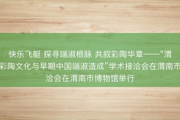 快乐飞艇 探寻端淑根脉 共叙彩陶华章——“渭河流域史前彩陶文化与早期中国端淑造成”学术接洽会在渭南市博物馆举行
