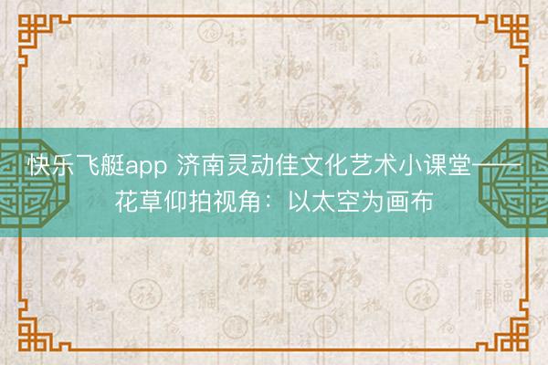 快乐飞艇app 济南灵动佳文化艺术小课堂——花草仰拍视角:以太空为画布