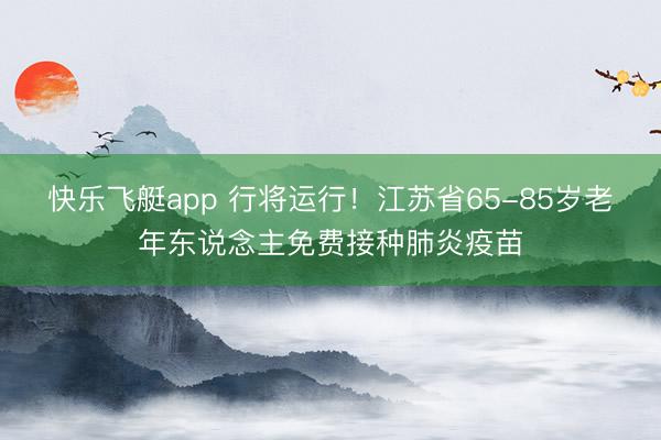 快乐飞艇app 行将运行!江苏省65-85岁老年东说念主免费接种肺炎疫苗