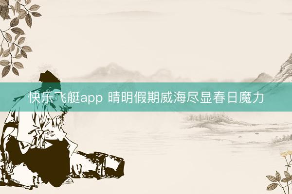 快乐飞艇app 晴明假期威海尽显春日魔力