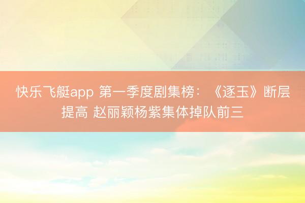 快乐飞艇app 第一季度剧集榜:《逐玉》断层提高 赵丽颖杨紫集体掉队前三