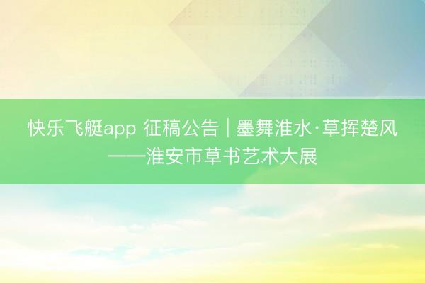 快乐飞艇app 征稿公告 | 墨舞淮水·草挥楚风——淮安市草书艺术大展