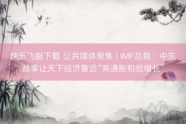 快乐飞艇下载 公共媒体聚焦 | IMF总裁：中东战事让天下经济靠近“高通胀和低增长”