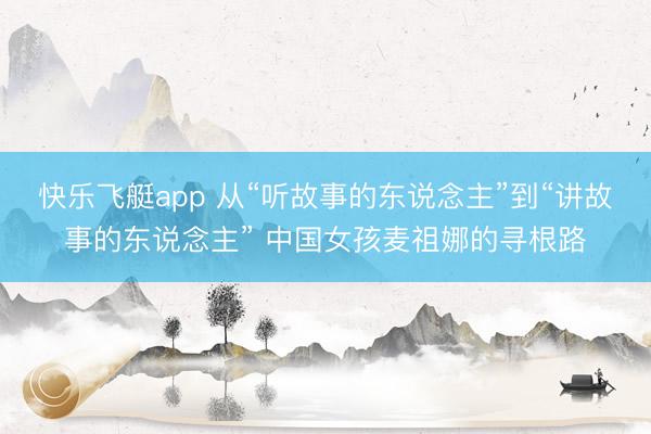 快乐飞艇app 从“听故事的东说念主”到“讲故事的东说念主” 中国女孩麦祖娜的寻根路