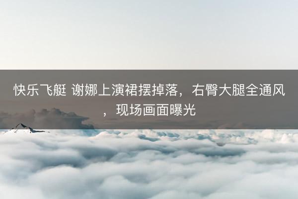 快乐飞艇 谢娜上演裙摆掉落,右臀大腿全通风,现场画面曝光