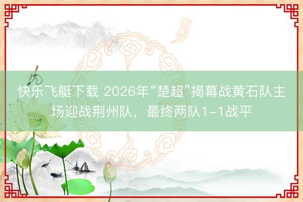 快乐飞艇下载 2026年“楚超”揭幕战黄石队主场迎战荆州队,最终两队1-1战平
