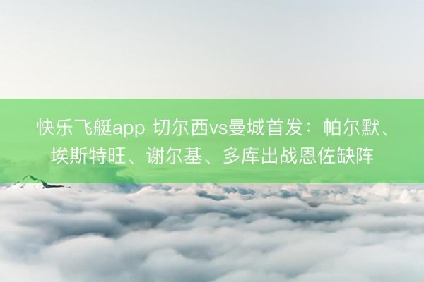 快乐飞艇app 切尔西vs曼城首发：帕尔默、埃斯特旺、谢尔基、多库出战恩佐缺阵