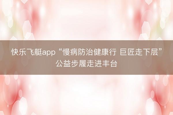 快乐飞艇app “慢病防治健康行 巨匠走下层”公益步履走进丰台