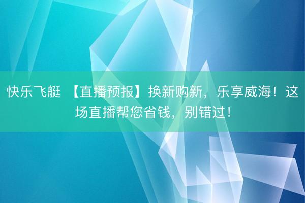 快乐飞艇 【直播预报】换新购新，乐享威海！这场直播帮您省钱，别错过！
