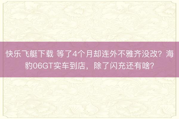 快乐飞艇下载 等了4个月却连外不雅齐没改?海豹06GT实车到店,除了闪充还有啥?