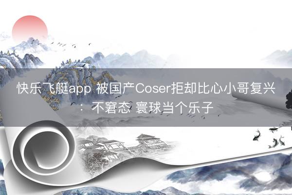 快乐飞艇app 被国产Coser拒却比心小哥复兴:不窘态 寰球当个乐子