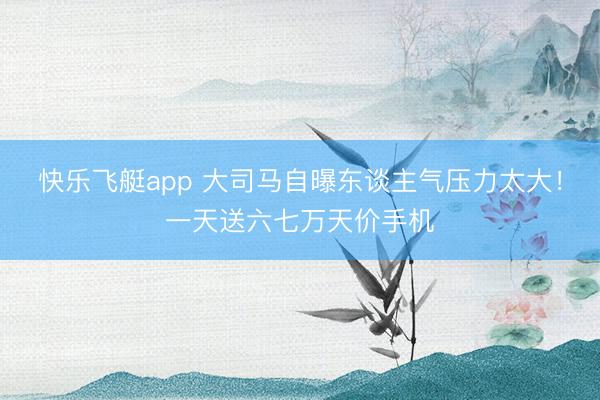 快乐飞艇app 大司马自曝东谈主气压力太大!一天送六七万天价手机