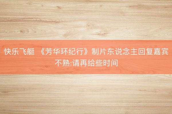 快乐飞艇 《芳华环纪行》制片东说念主回复嘉宾不熟:请再给些时间