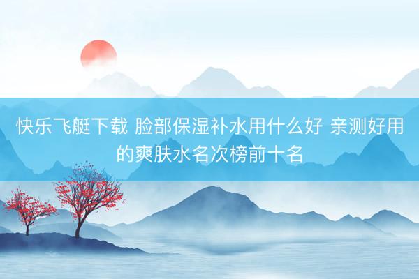 快乐飞艇下载 脸部保湿补水用什么好 亲测好用的爽肤水名次榜前十名