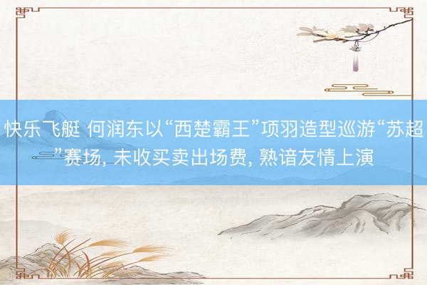 快乐飞艇 何润东以“西楚霸王”项羽造型巡游“苏超”赛场， 未收买卖出场费， 熟谙友情上演