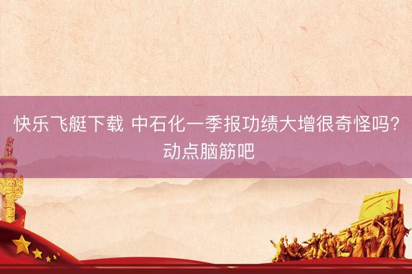 快乐飞艇下载 中石化一季报功绩大增很奇怪吗? 动点脑筋吧