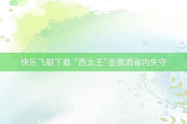 快乐飞艇下载 “西北王”金徽酒省内失守