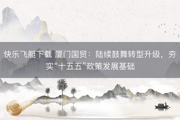 快乐飞艇下载 厦门国贸：陆续鼓舞转型升级，夯实“十五五”政策发展基础