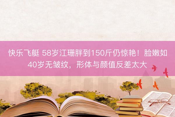 快乐飞艇 58岁江珊胖到150斤仍惊艳！脸嫩如40岁无皱纹，形体与颜值反差太大