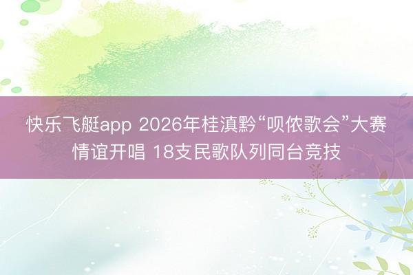 快乐飞艇app 2026年桂滇黔“呗侬歌会”大赛情谊开唱 18支民歌队列同台竞技