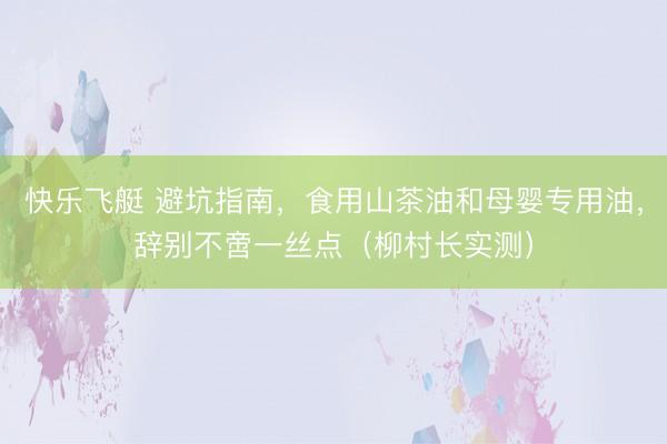 快乐飞艇 避坑指南，食用山茶油和母婴专用油，辞别不啻一丝点（柳村长实测）
