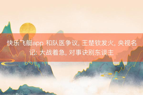 快乐飞艇app 和队医争议， 王楚钦发火， 央视名记: 大战着急， 对事诀别东谈主