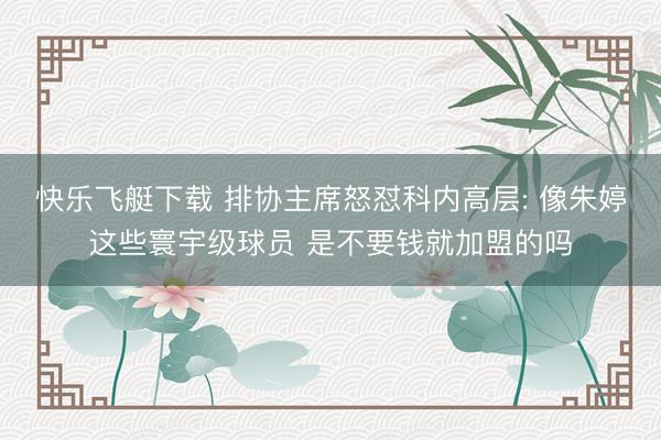 快乐飞艇下载 排协主席怒怼科内高层: 像朱婷这些寰宇级球员 是不要钱就加盟的吗