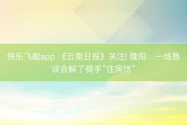 快乐飞艇app 《云南日报》关注| 隆阳：一场恳谈会解了骑手“住房忧”