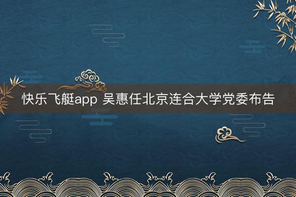 快乐飞艇app 吴惠任北京连合大学党委布告