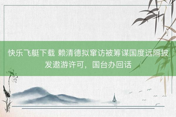 快乐飞艇下载 赖清德拟窜访被筹谋国度远隔披发遨游许可，国台办回话