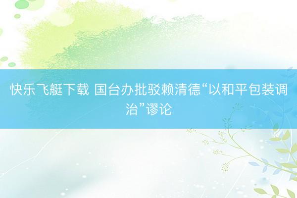 快乐飞艇下载 国台办批驳赖清德“以和平包装调治”谬论